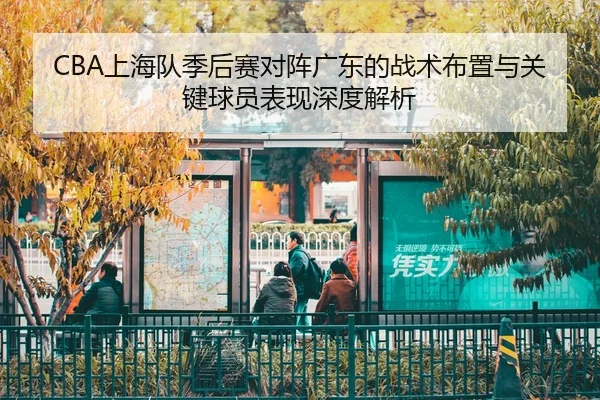 CBA上海队季后赛对阵广东的战术布置与关键球员表现深度解析