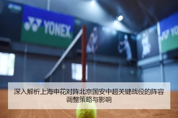 深入解析上海申花对阵北京国安中超关键战役的阵容调整策略与影响